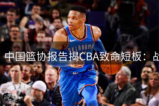 中国篮协报告揭CBA致命短板：战术僵化致国际赛场屡屡受挫