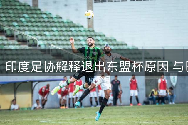 印度足协解释退出东盟杯原因 与巴西队约定成关键因素