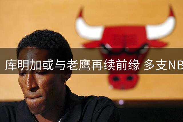 库明加或与老鹰再续前缘 多支NBA劲旅展开争夺战