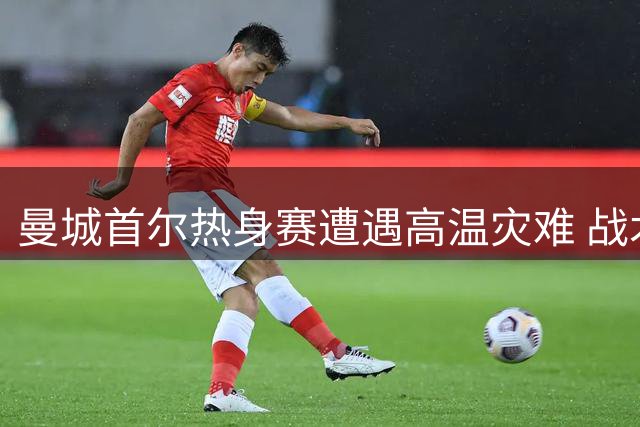 曼城首尔热身赛遭遇高温灾难 战术演练全无收获球迷质疑