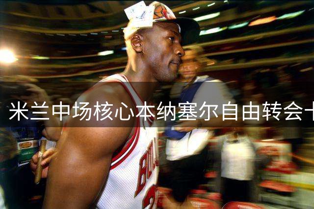 米兰中场核心本纳塞尔自由转会卡塔尔 结束六年红黑生涯
