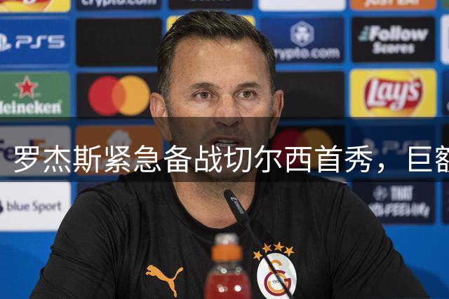 罗杰斯紧急备战切尔西首秀，巨额转会后的压力与期待