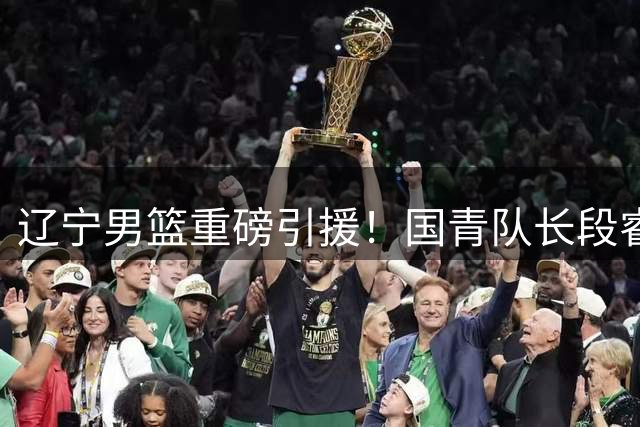 辽宁男篮重磅引援！国青队长段睿骐加盟助力新赛季
