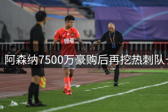阿森纳7500万豪购后再挖热刺队长，罗梅罗愿投死敌却遭否决